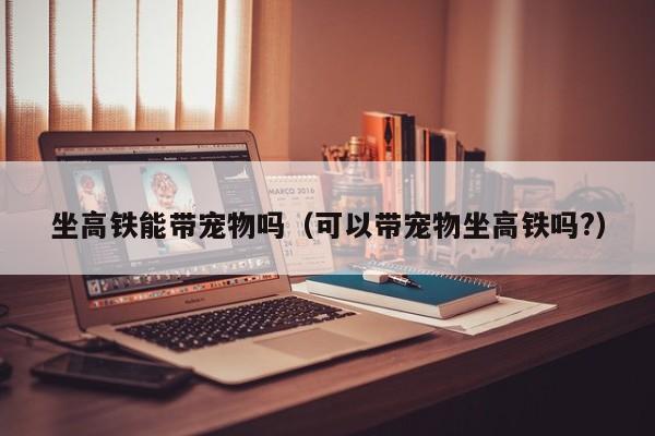 宠物怎么带回家高铁-宠物怎么才能带上高铁